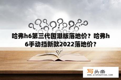 哈弗h6第三代国潮版落地价？哈弗h6手动挡新款2022落地价？