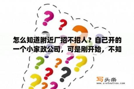 怎么知道附近厂招不招人？自己开的一个小家政公司，可是刚开始，不知道怎么打理，应该从什么方面取得雇主信息呢？找工作的阿姨很多？