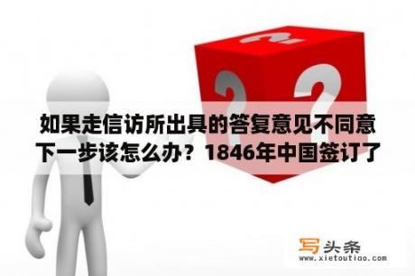 如果走信访所出具的答复意见不同意下一步该怎么办？1846年中国签订了什么条约？