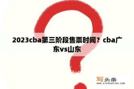 2023cba第三阶段售票时间？cba广东vs山东