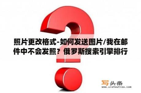 照片更改格式-如何发送图片/我在邮件中不会发照？俄罗斯搜索引擎排行？