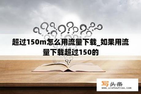 超过150m怎么用流量下载_如果用流量下载超过150的