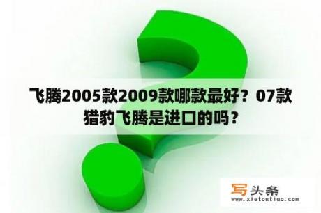 飞腾2005款2009款哪款最好？07款猎豹飞腾是进口的吗？