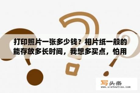 打印照片一张多少钱？相片纸一般的能存放多长时间，我想多买点，怕用不了过期了，到时候不能再打印了就麻烦了？