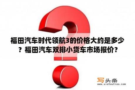 福田汽车时代领航3的价格大约是多少？福田汽车双排小货车市场报价？