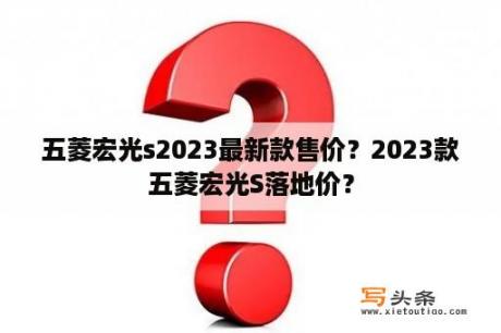 五菱宏光s2023最新款售价？2023款五菱宏光S落地价？