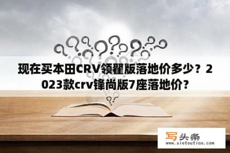 现在买本田CRV领翟版落地价多少？2023款crv锋尚版7座落地价？