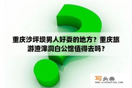 重庆沙坪坝男人好耍的地方？重庆旅游渣滓洞白公馆值得去吗？