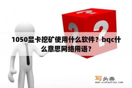 1050显卡挖矿使用什么软件？bqc什么意思网络用语？