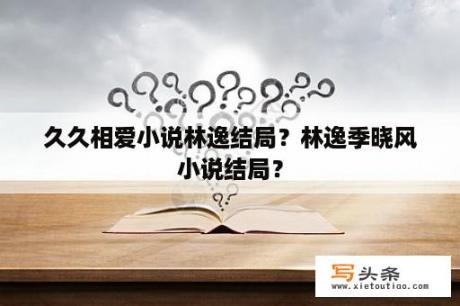 久久相爱小说林逸结局？林逸季晓风小说结局？