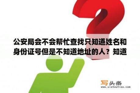 公安局会不会帮忙查找只知道姓名和身份证号但是不知道地址的人？知道姓名，可以查到手机号码吗？