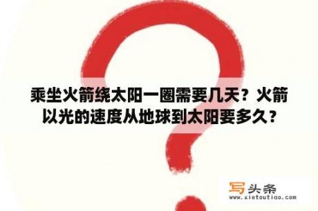 乘坐火箭绕太阳一圈需要几天？火箭以光的速度从地球到太阳要多久？