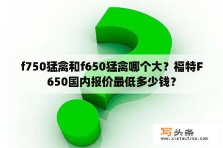 f750猛禽和f650猛禽哪个大？福特F650国内报价最低多少钱？