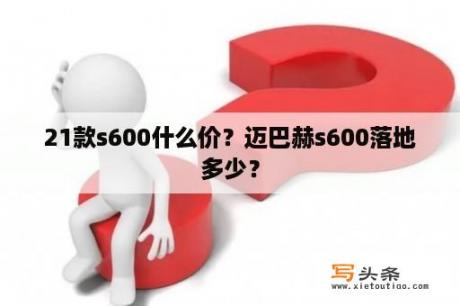 21款s600什么价？迈巴赫s600落地多少？