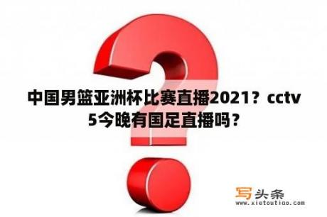 中国男篮亚洲杯比赛直播2021？cctv5今晚有国足直播吗？