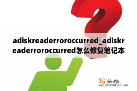 adiskreaderroroccurred_adiskreaderroroccurred怎么修复笔记本