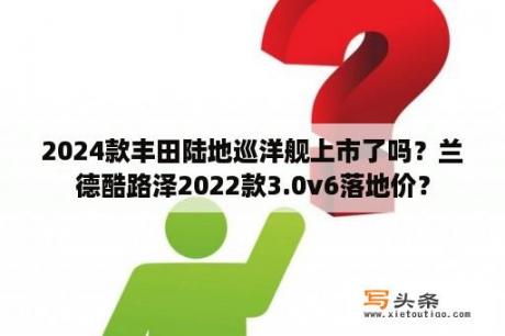 2024款丰田陆地巡洋舰上市了吗？兰德酷路泽2022款3.0v6落地价？