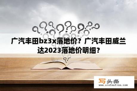 广汽丰田bz3x落地价？广汽丰田威兰达2023落地价明细？