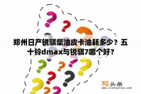 郑州日产锐骐柴油皮卡油耗多少？五十铃dmax与锐骐7哪个好？