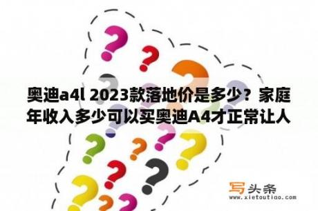 奥迪a4l 2023款落地价是多少？家庭年收入多少可以买奥迪A4才正常让人觉得不是脑残？