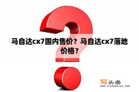 马自达cx7国内售价？马自达cx7落地价格？