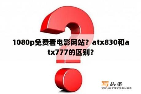 1080p免费看电影网站？atx830和atx777的区别？