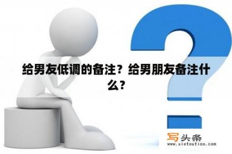 给男友低调的备注？给男朋友备注什么？