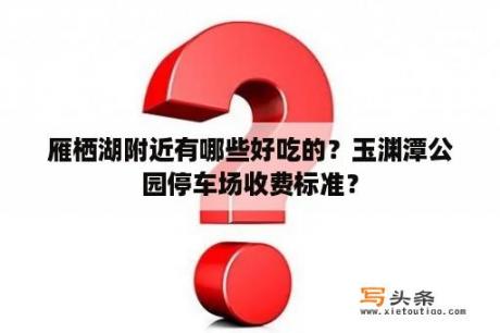 雁栖湖附近有哪些好吃的？玉渊潭公园停车场收费标准？