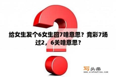 给女生发个6女生回7啥意思？竞彩7场过2，6关啥意思？