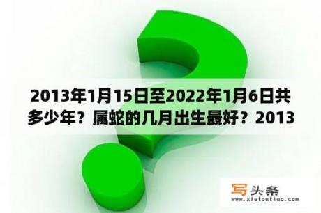 2013年1月15日至2022年1月6日共多少年？属蛇的几月出生最好？2013年出生？