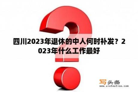 四川2023年退休的中人何时补发？2023年什么工作最好