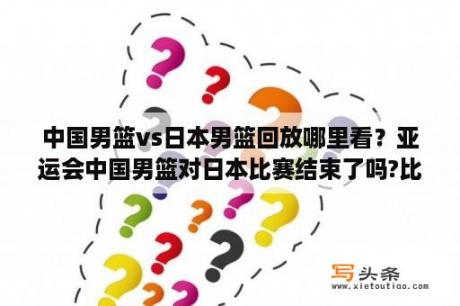 中国男篮vs日本男篮回放哪里看？亚运会中国男篮对日本比赛结束了吗?比分多少？