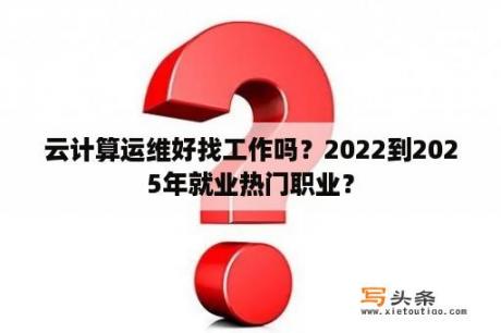 云计算运维好找工作吗？2022到2025年就业热门职业？