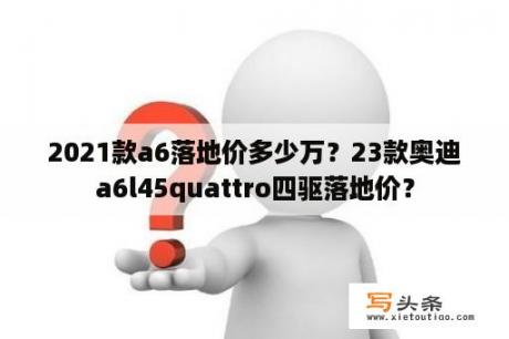 2021款a6落地价多少万？23款奥迪a6l45quattro四驱落地价？