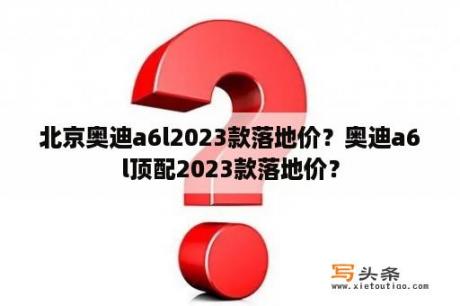 北京奥迪a6l2023款落地价？奥迪a6l顶配2023款落地价？