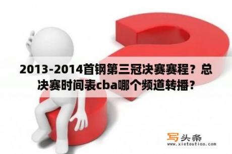 2013-2014首钢第三冠决赛赛程？总决赛时间表cba哪个频道转播？