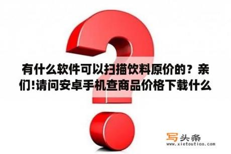 有什么软件可以扫描饮料原价的？亲们!请问安卓手机查商品价格下载什么软件？