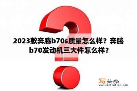 2023款奔腾b70s质量怎么样？奔腾b70发动机三大件怎么样？