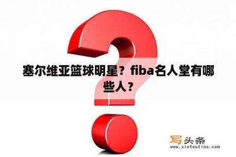 塞尔维亚篮球明星？fiba名人堂有哪些人？