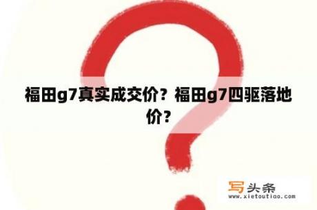 福田g7真实成交价？福田g7四驱落地价？