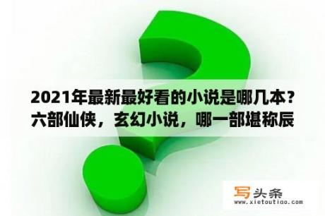 2021年最新最好看的小说是哪几本？六部仙侠，玄幻小说，哪一部堪称辰东的巅峰之作？