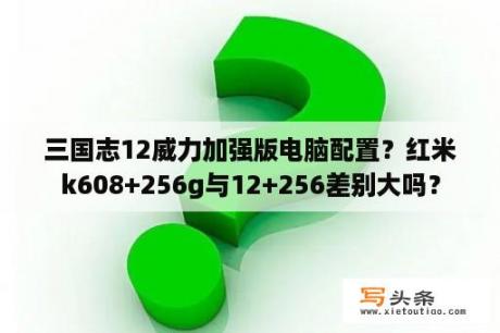 三国志12威力加强版电脑配置？红米k608+256g与12+256差别大吗？