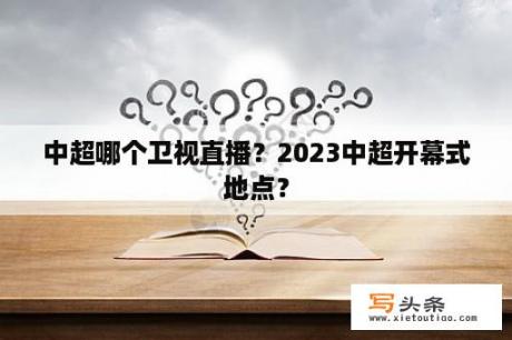 中超哪个卫视直播？2023中超开幕式地点？