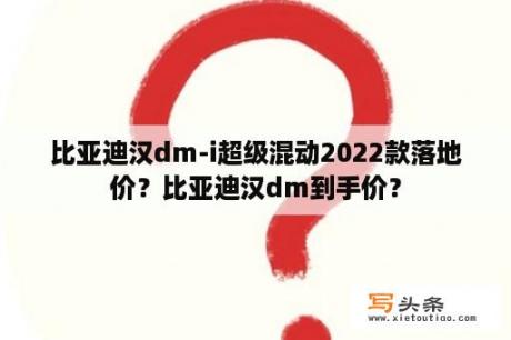 比亚迪汉dm-i超级混动2022款落地价？比亚迪汉dm到手价？