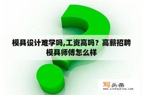 模具设计难学吗,工资高吗？高薪招聘模具师傅怎么样