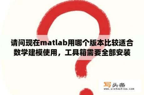 请问现在matlab用哪个版本比较适合数学建模使用，工具箱需要全部安装吗？谢谢？matlab那个版本好用？