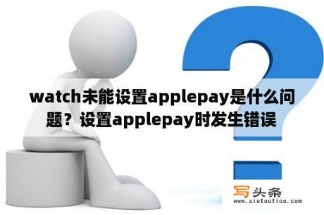 watch未能设置applepay是什么问题？设置applepay时发生错误