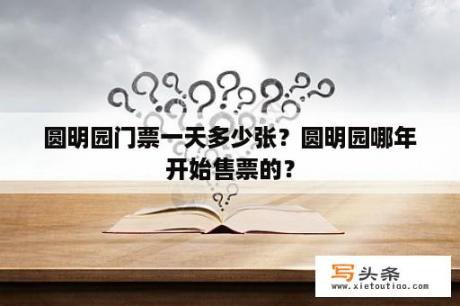 圆明园门票一天多少张？圆明园哪年开始售票的？