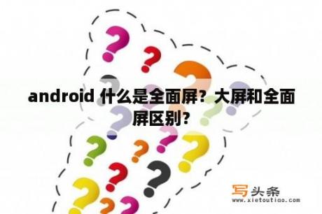 android 什么是全面屏？大屏和全面屏区别？