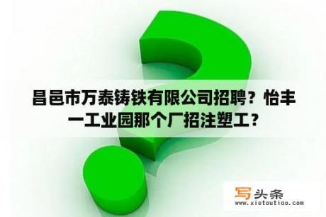 昌邑市万泰铸铁有限公司招聘？怡丰一工业园那个厂招注塑工？